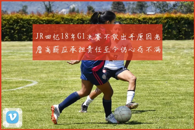 JR回忆18年G1决赛不敢出手原因老詹高薪应承担责任至今仍心存不满
