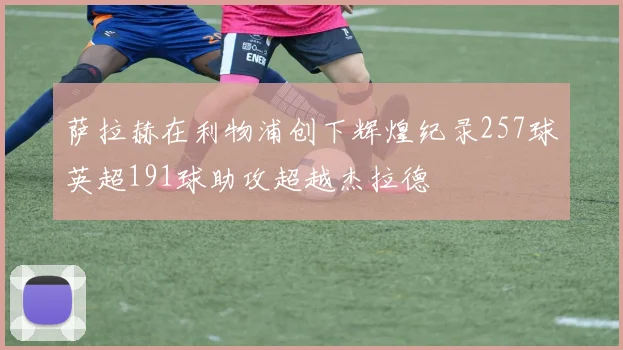 萨拉赫在利物浦创下辉煌纪录257球英超191球助攻超越杰拉德