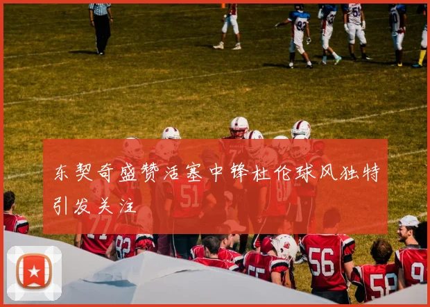 东契奇盛赞活塞中锋杜伦球风独特引发关注