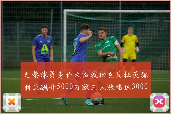 巴黎球员身价大幅波动克瓦拉茨赫利亚飙升5000万欧三人涨幅达3000万欧