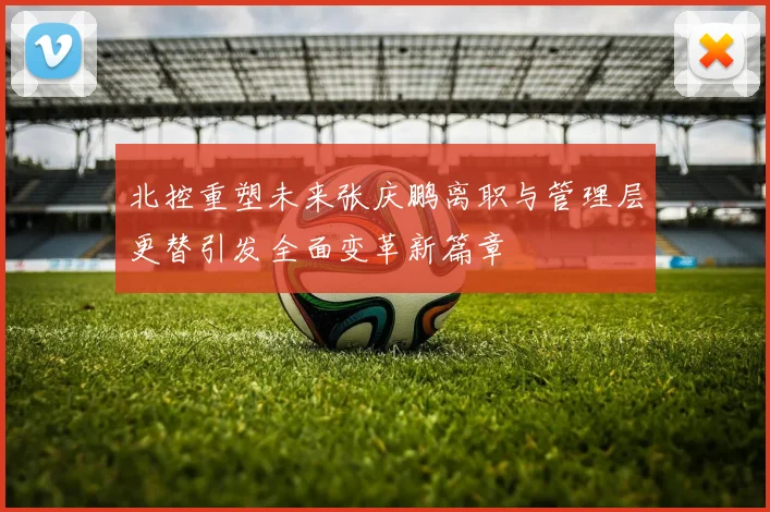 北控重塑未来张庆鹏离职与管理层更替引发全面变革新篇章