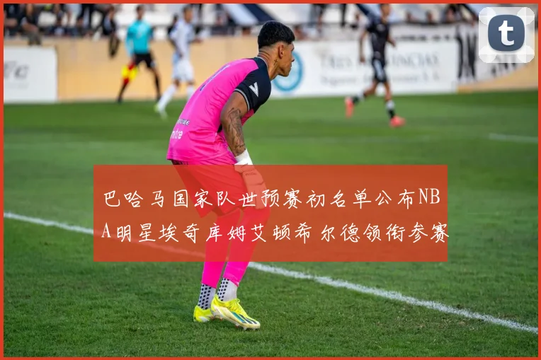 巴哈马国家队世预赛初名单公布NBA明星埃奇库姆艾顿希尔德领衔参赛阵容
