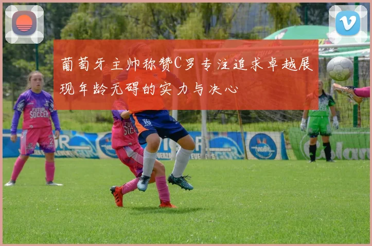葡萄牙主帅称赞C罗专注追求卓越展现年龄无碍的实力与决心