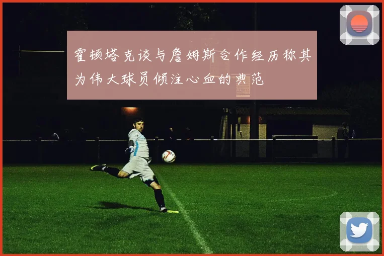 霍顿塔克谈与詹姆斯合作经历称其为伟大球员倾注心血的典范