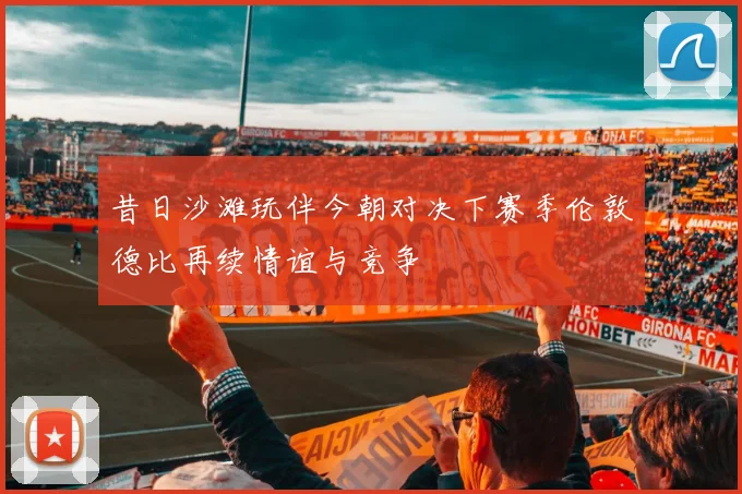 昔日沙滩玩伴今朝对决下赛季伦敦德比再续情谊与竞争