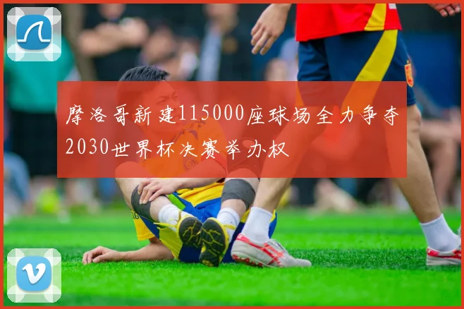 摩洛哥新建115000座球场全力争夺2030世界杯决赛举办权