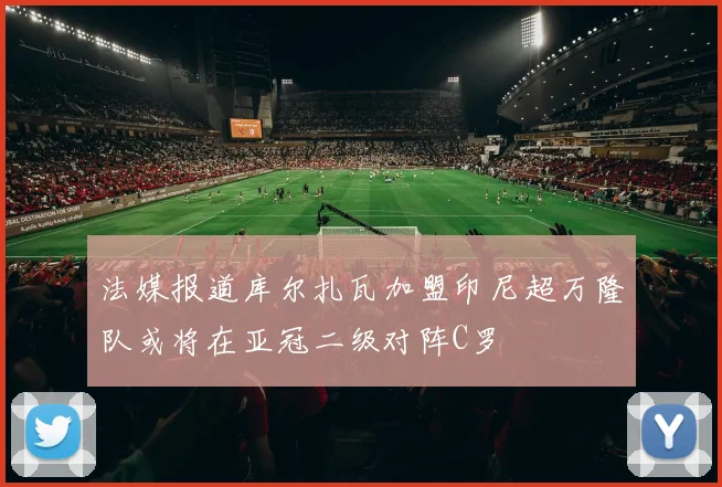 法媒报道库尔扎瓦加盟印尼超万隆队或将在亚冠二级对阵C罗