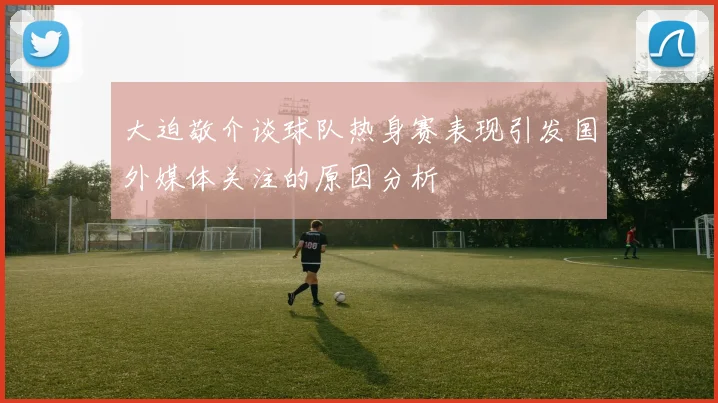 大迫敬介谈球队热身赛表现引发国外媒体关注的原因分析