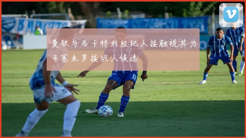 曼联与洛卡特利经纪人接触视其为卡塞米罗接班人候选