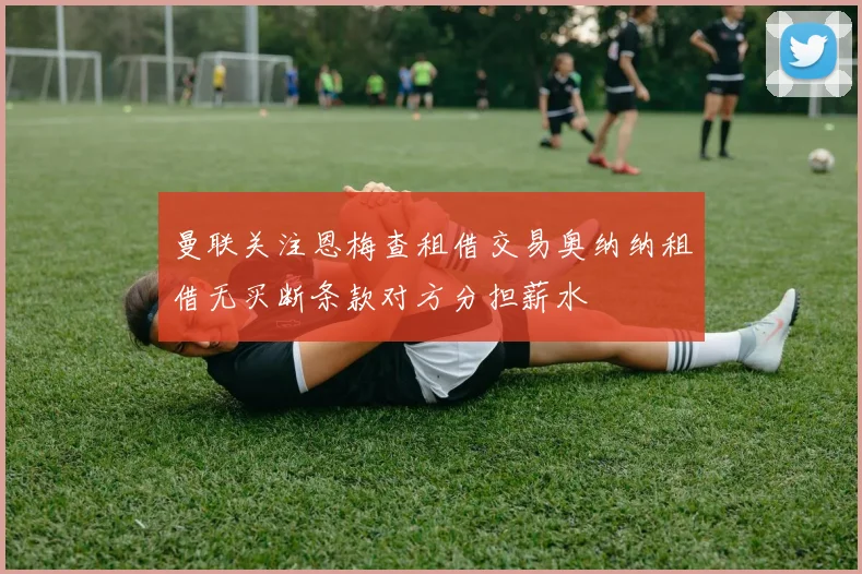曼联关注恩梅查租借交易奥纳纳租借无买断条款对方分担薪水