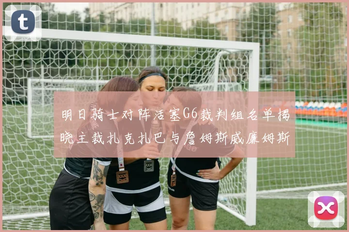 明日骑士对阵活塞G6裁判组名单揭晓主裁扎克扎巴与詹姆斯威廉姆斯在列