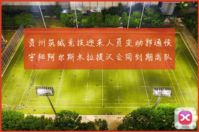 贵州筑城竞技迎来人员变动郭通侯宇阳阿尔斯木拉提汉合同到期离队